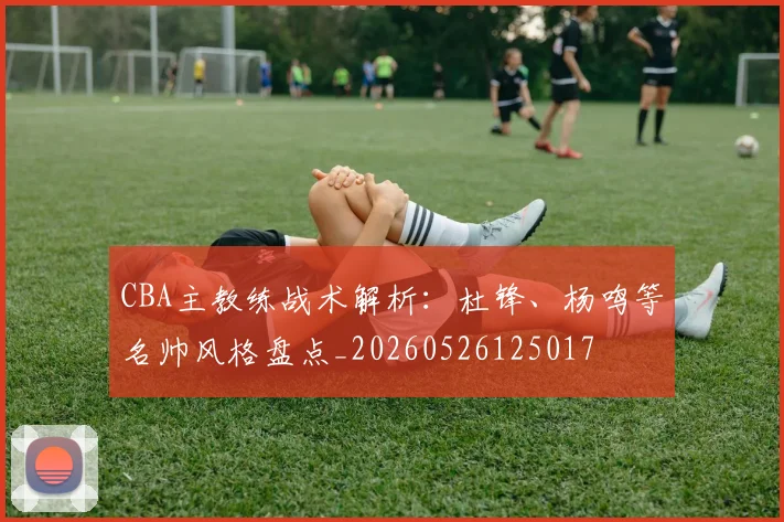 CBA主教练战术解析：杜锋、杨鸣等名帅风格盘点_20260526125017