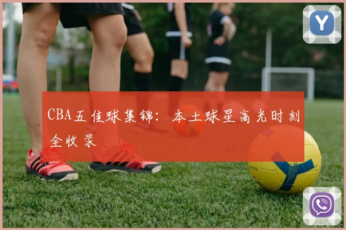 CBA五佳球集锦：本土球星高光时刻全收录