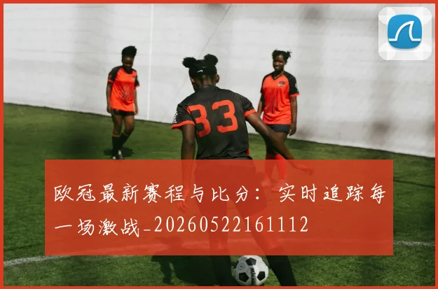 欧冠最新赛程与比分：实时追踪每一场激战_20260522161112