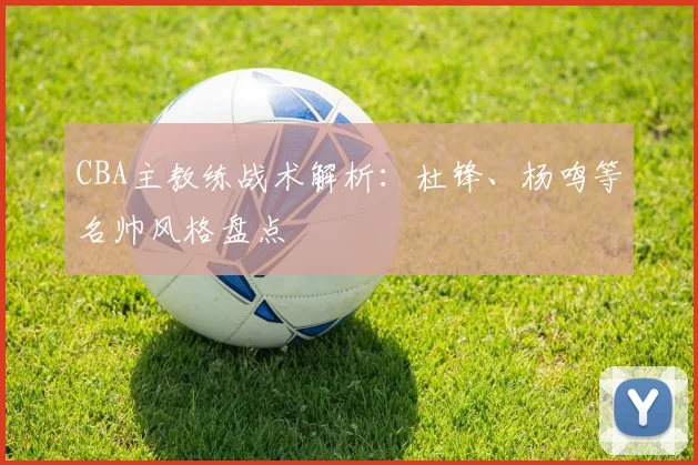 CBA主教练战术解析：杜锋、杨鸣等名帅风格盘点