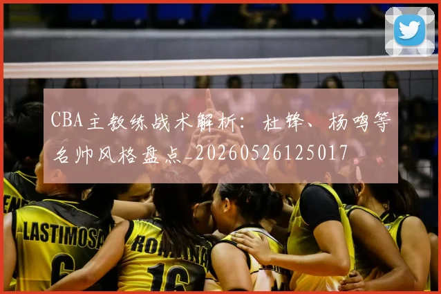 CBA主教练战术解析:杜锋、杨鸣等名帅风格盘点_20260526125017