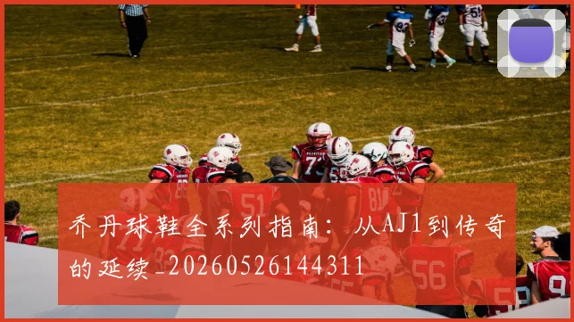 乔丹球鞋全系列指南：从AJ1到传奇的延续_20260526144311